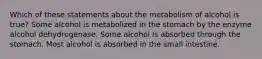 Which of these statements about the metabolism of alcohol is true? Some alcohol is metabolized in the stomach by the enzyme alcohol dehydrogenase. Some alcohol is absorbed through the stomach. Most alcohol is absorbed in the small intestine.