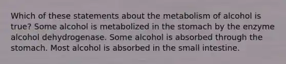 Which of these statements about the metabolism of alcohol is true? Some alcohol is metabolized in the stomach by the enzyme alcohol dehydrogenase. Some alcohol is absorbed through the stomach. Most alcohol is absorbed in the small intestine.