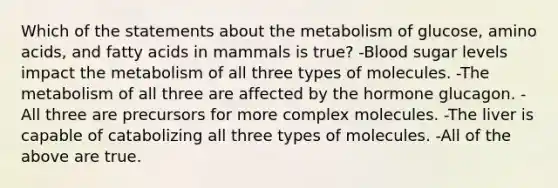 Which of the statements about the metabolism of glucose, amino acids, and fatty acids in mammals is true? -Blood sugar levels impact the metabolism of all three types of molecules. -The metabolism of all three are affected by the hormone glucagon. - All three are precursors for more complex molecules. -The liver is capable of catabolizing all three types of molecules. -All of the above are true.