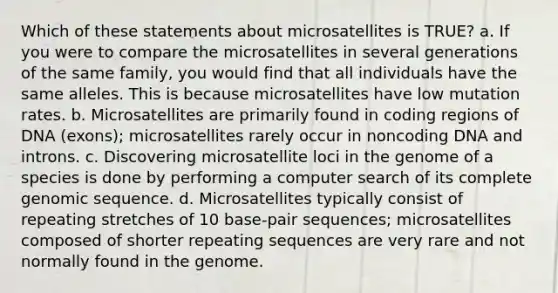 Which of these statements about microsatellites is TRUE? a. If you were to compare the microsatellites in several generations of the same family, you would find that all individuals have the same alleles. This is because microsatellites have low mutation rates. b. Microsatellites are primarily found in coding regions of DNA (exons); microsatellites rarely occur in noncoding DNA and introns. c. Discovering microsatellite loci in the genome of a species is done by performing a computer search of its complete genomic sequence. d. Microsatellites typically consist of repeating stretches of 10 base-pair sequences; microsatellites composed of shorter repeating sequences are very rare and not normally found in the genome.