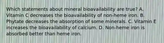 Which statements about mineral bioavailability are true? A. Vitamin C decreases the bioavailability of non-heme iron. B. Phytate decreases the absorption of some minerals. C. Vitamin E increases the bioavailability of calcium. D. Non-heme iron is absorbed better than heme iron.