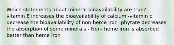 Which statements about mineral bioavailability are true? - vitamin E increases the bioavailability of calcium -vitamin c decrease the bioavailability of non-heme iron -phytate decreases the absorption of some minerals - Non- heme iron is absorbed better than heme iron