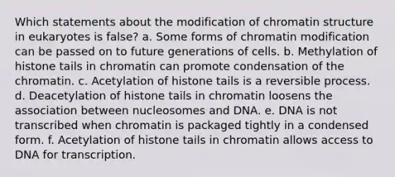 Which statements about the modification of chromatin structure in eukaryotes is false? a. Some forms of chromatin modification can be passed on to future generations of cells. b. Methylation of histone tails in chromatin can promote condensation of the chromatin. c. Acetylation of histone tails is a reversible process. d. Deacetylation of histone tails in chromatin loosens the association between nucleosomes and DNA. e. DNA is not transcribed when chromatin is packaged tightly in a condensed form. f. Acetylation of histone tails in chromatin allows access to DNA for transcription.