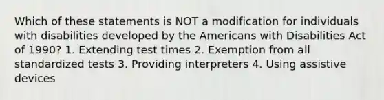 Which of these statements is NOT a modification for individuals with disabilities developed by the Americans with Disabilities Act of 1990? 1. Extending test times 2. Exemption from all standardized tests 3. Providing interpreters 4. Using assistive devices