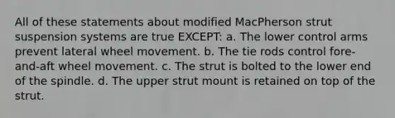 All of these statements about modified MacPherson strut suspension systems are true EXCEPT: a. The lower control arms prevent lateral wheel movement. b. The tie rods control fore-and-aft wheel movement. c. The strut is bolted to the lower end of the spindle. d. The upper strut mount is retained on top of the strut.