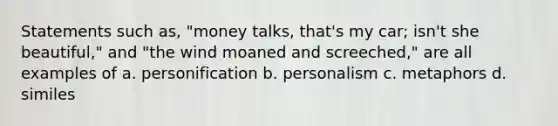 Statements such as, "money talks, that's my car; isn't she beautiful," and "the wind moaned and screeched," are all examples of a. personification b. personalism c. metaphors d. similes