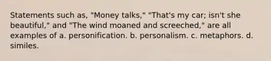 Statements such as, "Money talks," "That's my car; isn't she beautiful," and "The wind moaned and screeched," are all examples of a. personification. b. personalism. c. metaphors. d. similes.