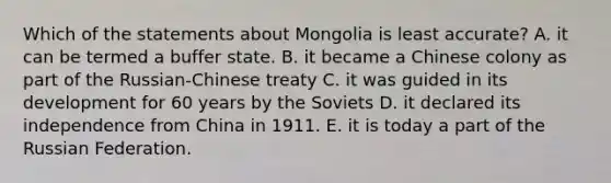 Which of the statements about Mongolia is least accurate? A. it can be termed a buffer state. B. it became a Chinese colony as part of the Russian-Chinese treaty C. it was guided in its development for 60 years by the Soviets D. it declared its independence from China in 1911. E. it is today a part of the Russian Federation.