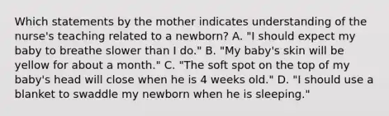 Which statements by the mother indicates understanding of the nurse's teaching related to a newborn? A. "I should expect my baby to breathe slower than I do." B. "My baby's skin will be yellow for about a month." C. "The soft spot on the top of my baby's head will close when he is 4 weeks old." D. "I should use a blanket to swaddle my newborn when he is sleeping."