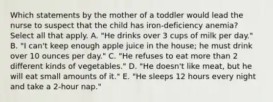 Which statements by the mother of a toddler would lead the nurse to suspect that the child has iron-deficiency anemia? Select all that apply. A. "He drinks over 3 cups of milk per day." B. "I can't keep enough apple juice in the house; he must drink over 10 ounces per day." C. "He refuses to eat <a href='https://www.questionai.com/knowledge/keWHlEPx42-more-than' class='anchor-knowledge'>more than</a> 2 different kinds of vegetables." D. "He doesn't like meat, but he will eat small amounts of it." E. "He sleeps 12 hours every night and take a 2-hour nap."