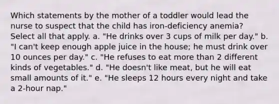 Which statements by the mother of a toddler would lead the nurse to suspect that the child has iron-deficiency anemia? Select all that apply. a. "He drinks over 3 cups of milk per day." b. "I can't keep enough apple juice in the house; he must drink over 10 ounces per day." c. "He refuses to eat more than 2 different kinds of vegetables." d. "He doesn't like meat, but he will eat small amounts of it." e. "He sleeps 12 hours every night and take a 2-hour nap."