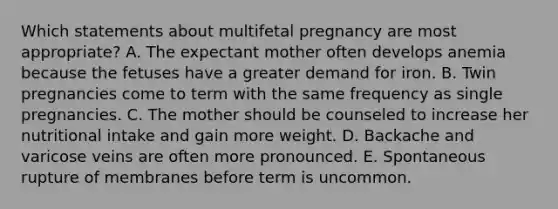 Which statements about multifetal pregnancy are most appropriate? A. The expectant mother often develops anemia because the fetuses have a greater demand for iron. B. Twin pregnancies come to term with the same frequency as single pregnancies. C. The mother should be counseled to increase her nutritional intake and gain more weight. D. Backache and varicose veins are often more pronounced. E. Spontaneous rupture of membranes before term is uncommon.