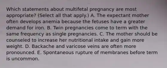 Which statements about multifetal pregnancy are most appropriate? (Select all that apply.) A. The expectant mother often develops anemia because the fetuses have a greater demand for iron. B. Twin pregnancies come to term with the same frequency as single pregnancies. C. The mother should be counseled to increase her nutritional intake and gain more weight. D. Backache and varicose veins are often more pronounced. E. Spontaneous rupture of membranes before term is uncommon.