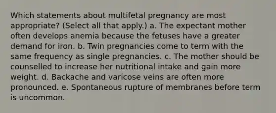 Which statements about multifetal pregnancy are most appropriate? (Select all that apply.) a. The expectant mother often develops anemia because the fetuses have a greater demand for iron. b. Twin pregnancies come to term with the same frequency as single pregnancies. c. The mother should be counselled to increase her nutritional intake and gain more weight. d. Backache and varicose veins are often more pronounced. e. Spontaneous rupture of membranes before term is uncommon.