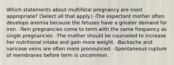 Which statements about multifetal pregnancy are most appropriate? (Select all that apply.) -The expectant mother often develops anemia because the fetuses have a greater demand for iron. -Twin pregnancies come to term with the same frequency as single pregnancies. -The mother should be counseled to increase her nutritional intake and gain more weight. -Backache and varicose veins are often more pronounced. -Spontaneous rupture of membranes before term is uncommon.