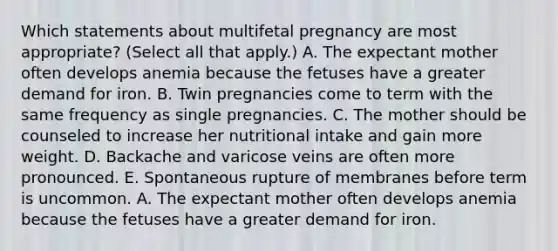 Which statements about multifetal pregnancy are most appropriate? (Select all that apply.) A. The expectant mother often develops anemia because the fetuses have a greater demand for iron. B. Twin pregnancies come to term with the same frequency as single pregnancies. C. The mother should be counseled to increase her nutritional intake and gain more weight. D. Backache and varicose veins are often more pronounced. E. Spontaneous rupture of membranes before term is uncommon. A. The expectant mother often develops anemia because the fetuses have a greater demand for iron.