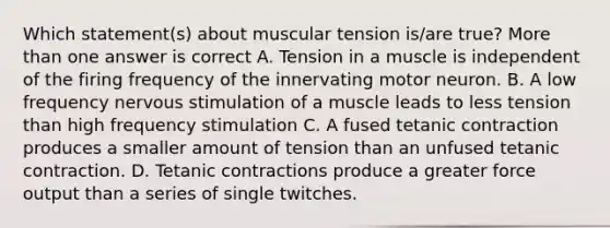 Which statement(s) about muscular tension is/are true? More than one answer is correct A. Tension in a muscle is independent of the firing frequency of the innervating motor neuron. B. A low frequency nervous stimulation of a muscle leads to less tension than high frequency stimulation C. A fused tetanic contraction produces a smaller amount of tension than an unfused tetanic contraction. D. Tetanic contractions produce a greater force output than a series of single twitches.