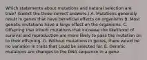 Which statements about mutations and natural selection are true? (Select the three correct answers.) A. Mutations generally result in genes that have beneficial effects on organisms B. Most genetic mutations have a large effect on the organisms. C. Offspring that inherit mutations that increase the likelihood of survival and reproduction are more likely to pass the mutation on to their offspring. D. Without mutations in genes, there would be no variation in traits that could be selected for. E. Genetic mutations are changes to the DNA sequence in a gene.