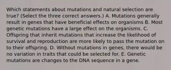 Which statements about mutations and natural selection are true? (Select the three correct answers.) A. Mutations generally result in genes that have beneficial effects on organisms B. Most genetic mutations have a large effect on the organisms. C. Offspring that inherit mutations that increase the likelihood of survival and reproduction are more likely to pass the mutation on to their offspring. D. Without mutations in genes, there would be no variation in traits that could be selected for. E. Genetic mutations are changes to the DNA sequence in a gene.