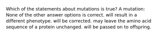 Which of the statements about mutations is true? A mutation: None of the other answer options is correct. will result in a different phenotype. will be corrected. may leave the amino acid sequence of a protein unchanged. will be passed on to offspring.