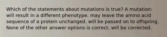 Which of the statements about mutations is true? A mutation: will result in a different phenotype. may leave the amino acid sequence of a protein unchanged. will be passed on to offspring. None of the other answer options is correct. will be corrected.