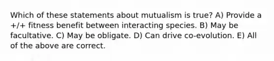 Which of these statements about mutualism is true? A) Provide a +/+ fitness benefit between interacting species. B) May be facultative. C) May be obligate. D) Can drive co-evolution. E) All of the above are correct.