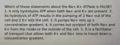 Which of these statements about the Na+-K+ ATPase is FALSE? 1. It only hydrolyzes ATP when both Na+ and K+ are present. 2. Its hydrolysis of ATP results in the pumping of 3 Na+ out of the cell and 2 K+ into the cell. 3. It pumps Na+ ions up a concentration gradient. 4. It carries out symport of both Na+ and K+ from the inside to the outside of the cell. 5. It is a facilitator of transport that allows both K+ and Na+ ions to travel down a concentration gradient.