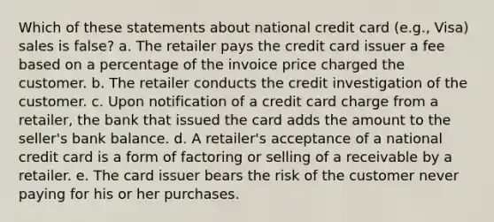 Which of these statements about national credit card (e.g., Visa) sales is false? a. The retailer pays the credit card issuer a fee based on a percentage of the invoice price charged the customer. b. The retailer conducts the credit investigation of the customer. c. Upon notification of a credit card charge from a retailer, the bank that issued the card adds the amount to the seller's bank balance. d. A retailer's acceptance of a national credit card is a form of factoring or selling of a receivable by a retailer. e. The card issuer bears the risk of the customer never paying for his or her purchases.