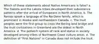 Which of these statements about Native Americans is false? a. The Dakota and the Lakota tribes developed their subsistence patterns after the arrival of Europeans in North America. b. The Navajo speak a language of the Na-Dene family, which is prominent in Alaska and northwestern Canada. c. The Inuit peoples were the first group to cross the Bering land bridge and the Inuit civilizations in Greenland are the oldest in North America. d. The potlatch system of rank and status in society developed among tribes of Northwest Coast culture areas. e. The definition of "First Nations" in Canada does not include the Inuit.