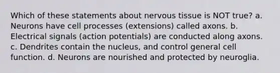 Which of these statements about nervous tissue is NOT true? a. Neurons have cell processes (extensions) called axons. b. Electrical signals (action potentials) are conducted along axons. c. Dendrites contain the nucleus, and control general cell function. d. Neurons are nourished and protected by neuroglia.