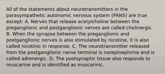 All of the statements about neurotransmitters in the parasympathetic autonomic nervous system (PANS) are true except: A. Nerves that release acetylcholine between the preganglionic and postganglionic nerves are called cholinergic. B. When the synapse between the preganglionic and postganglionic nerves is also stimulated by nicotine, it is also called nicotinic in response. C. The neurotransmitter released from the postganglionic nerve terminal is norepinephrine and is called adrenergic. D. The postsynaptic tissue also responds to muscarine and is identified as muscarinic.