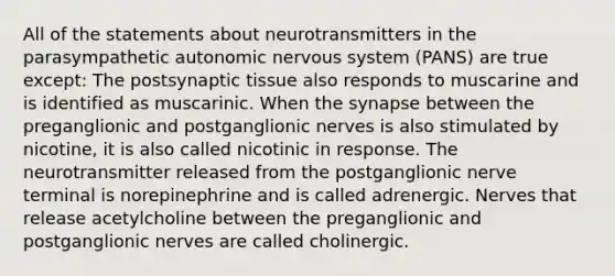 All of the statements about neurotransmitters in the parasympathetic autonomic nervous system (PANS) are true except: The postsynaptic tissue also responds to muscarine and is identified as muscarinic. When the synapse between the preganglionic and postganglionic nerves is also stimulated by nicotine, it is also called nicotinic in response. The neurotransmitter released from the postganglionic nerve terminal is norepinephrine and is called adrenergic. Nerves that release acetylcholine between the preganglionic and postganglionic nerves are called cholinergic.