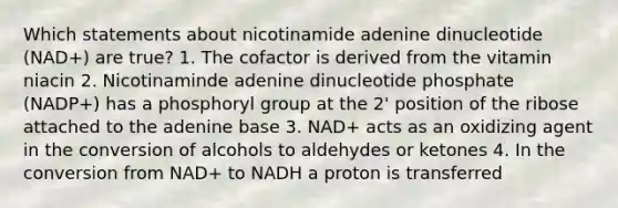 Which statements about nicotinamide adenine dinucleotide (NAD+) are true? 1. The cofactor is derived from the vitamin niacin 2. Nicotinaminde adenine dinucleotide phosphate (NADP+) has a phosphoryl group at the 2' position of the ribose attached to the adenine base 3. NAD+ acts as an oxidizing agent in the conversion of alcohols to aldehydes or ketones 4. In the conversion from NAD+ to NADH a proton is transferred