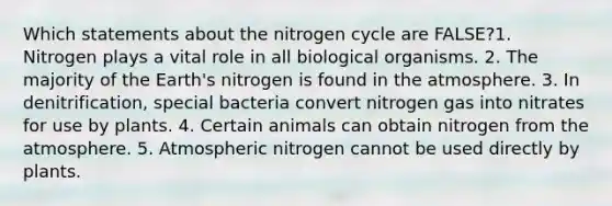 Which statements about the nitrogen cycle are FALSE?1. Nitrogen plays a vital role in all biological organisms. 2. The majority of the Earth's nitrogen is found in the atmosphere. 3. In denitrification, special bacteria convert nitrogen gas into nitrates for use by plants. 4. Certain animals can obtain nitrogen from the atmosphere. 5. Atmospheric nitrogen cannot be used directly by plants.