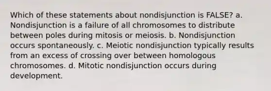 Which of these statements about nondisjunction is FALSE? a. Nondisjunction is a failure of all chromosomes to distribute between poles during mitosis or meiosis. b. Nondisjunction occurs spontaneously. c. Meiotic nondisjunction typically results from an excess of crossing over between homologous chromosomes. d. Mitotic nondisjunction occurs during development.