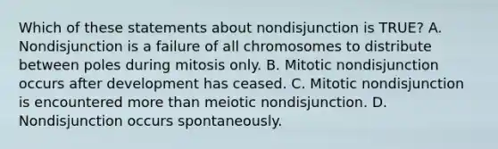 Which of these statements about nondisjunction is TRUE? A. Nondisjunction is a failure of all chromosomes to distribute between poles during mitosis only. B. Mitotic nondisjunction occurs after development has ceased. C. Mitotic nondisjunction is encountered more than meiotic nondisjunction. D. Nondisjunction occurs spontaneously.