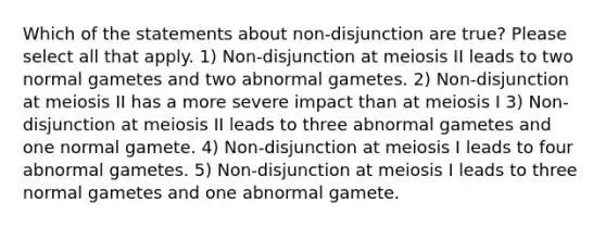 Which of the statements about non-disjunction are true? Please select all that apply. 1) Non-disjunction at meiosis II leads to two normal gametes and two abnormal gametes. 2) Non-disjunction at meiosis II has a more severe impact than at meiosis I 3) Non-disjunction at meiosis II leads to three abnormal gametes and one normal gamete. 4) Non-disjunction at meiosis I leads to four abnormal gametes. 5) Non-disjunction at meiosis I leads to three normal gametes and one abnormal gamete.