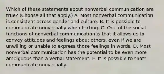 Which of these statements about nonverbal communication are true? (Choose all that apply.) A. Most nonverbal communication is consistent across gender and culture. B. It is possible to communicate nonverbally when texting. C. One of the social functions of nonverbal communication is that it allows us to convey attitudes and feelings about others, even if we are unwilling or unable to express those feelings in words. D. Most nonverbal communication has the potential to be even more ambiguous than a verbal statement. E. It is possible to *not* communicate nonverbally.