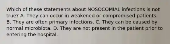 Which of these statements about NOSOCOMIAL infections is not true? A. They can occur in weakened or compromised patients. B. They are often primary infections. C. They can be caused by normal microbiota. D. They are not present in the patient prior to entering the hospital.