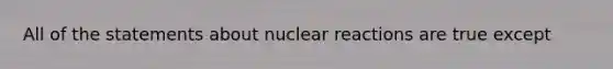 All of the statements about nuclear reactions are true except