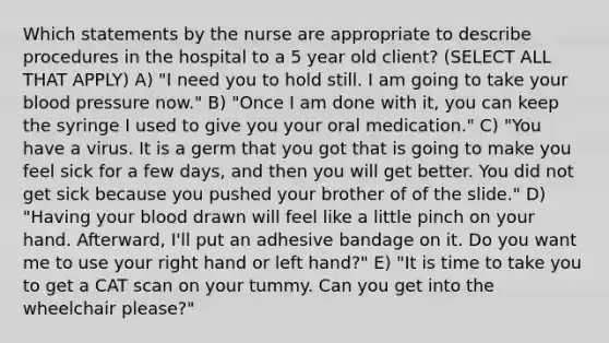 Which statements by the nurse are appropriate to describe procedures in the hospital to a 5 year old client? (SELECT ALL THAT APPLY) A) "I need you to hold still. I am going to take your blood pressure now." B) "Once I am done with it, you can keep the syringe I used to give you your oral medication." C) "You have a virus. It is a germ that you got that is going to make you feel sick for a few days, and then you will get better. You did not get sick because you pushed your brother of of the slide." D) "Having your blood drawn will feel like a little pinch on your hand. Afterward, I'll put an adhesive bandage on it. Do you want me to use your right hand or left hand?" E) "It is time to take you to get a CAT scan on your tummy. Can you get into the wheelchair please?"