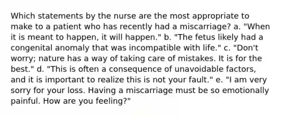 Which statements by the nurse are the most appropriate to make to a patient who has recently had a miscarriage? a. "When it is meant to happen, it will happen." b. "The fetus likely had a congenital anomaly that was incompatible with life." c. "Don't worry; nature has a way of taking care of mistakes. It is for the best." d. "This is often a consequence of unavoidable factors, and it is important to realize this is not your fault." e. "I am very sorry for your loss. Having a miscarriage must be so emotionally painful. How are you feeling?"