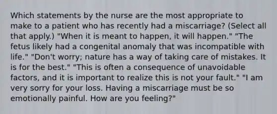 Which statements by the nurse are the most appropriate to make to a patient who has recently had a miscarriage? (Select all that apply.) "When it is meant to happen, it will happen." "The fetus likely had a congenital anomaly that was incompatible with life." "Don't worry; nature has a way of taking care of mistakes. It is for the best." "This is often a consequence of unavoidable factors, and it is important to realize this is not your fault." "I am very sorry for your loss. Having a miscarriage must be so emotionally painful. How are you feeling?"