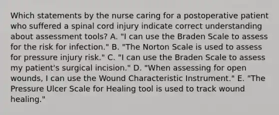 Which statements by the nurse caring for a postoperative patient who suffered a spinal cord injury indicate correct understanding about assessment tools? A. "I can use the Braden Scale to assess for the risk for infection." B. "The Norton Scale is used to assess for pressure injury risk." C. "I can use the Braden Scale to assess my patient's surgical incision." D. "When assessing for open wounds, I can use the Wound Characteristic Instrument." E. "The Pressure Ulcer Scale for Healing tool is used to track wound healing."