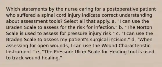 Which statements by the nurse caring for a postoperative patient who suffered a spinal cord injury indicate correct understanding about assessment tools? Select all that apply. a. "I can use the Braden Scale to assess for the risk for infection." b. "The Norton Scale is used to assess for pressure injury risk." c. "I can use the Braden Scale to assess my patient's surgical incision." d. "When assessing for open wounds, I can use the Wound Characteristic Instrument." e. "The Pressure Ulcer Scale for Healing tool is used to track wound healing."