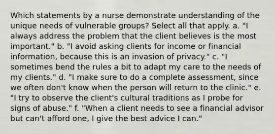 Which statements by a nurse demonstrate understanding of the unique needs of vulnerable groups? Select all that apply. a. "I always address the problem that the client believes is the most important." b. "I avoid asking clients for income or financial information, because this is an invasion of privacy." c. "I sometimes bend the rules a bit to adapt my care to the needs of my clients." d. "I make sure to do a complete assessment, since we often don't know when the person will return to the clinic." e. "I try to observe the client's cultural traditions as I probe for signs of abuse." f. "When a client needs to see a financial advisor but can't afford one, I give the best advice I can."