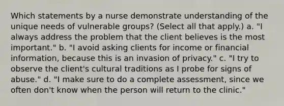 Which statements by a nurse demonstrate understanding of the unique needs of vulnerable groups? (Select all that apply.) a. "I always address the problem that the client believes is the most important." b. "I avoid asking clients for income or financial information, because this is an invasion of privacy." c. "I try to observe the client's cultural traditions as I probe for signs of abuse." d. "I make sure to do a complete assessment, since we often don't know when the person will return to the clinic."