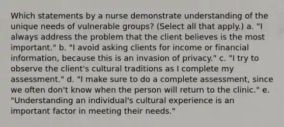 Which statements by a nurse demonstrate understanding of the unique needs of vulnerable groups? (Select all that apply.) a. "I always address the problem that the client believes is the most important." b. "I avoid asking clients for income or financial information, because this is an invasion of privacy." c. "I try to observe the client's cultural traditions as I complete my assessment." d. "I make sure to do a complete assessment, since we often don't know when the person will return to the clinic." e. "Understanding an individual's cultural experience is an important factor in meeting their needs."