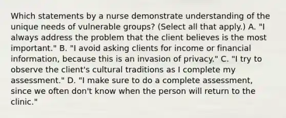 Which statements by a nurse demonstrate understanding of the unique needs of vulnerable groups? (Select all that apply.) A. "I always address the problem that the client believes is the most important." B. "I avoid asking clients for income or financial information, because this is an invasion of privacy." C. "I try to observe the client's cultural traditions as I complete my assessment." D. "I make sure to do a complete assessment, since we often don't know when the person will return to the clinic."