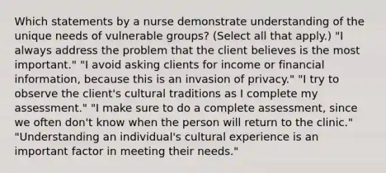 Which statements by a nurse demonstrate understanding of the unique needs of vulnerable groups? (Select all that apply.) "I always address the problem that the client believes is the most important." "I avoid asking clients for income or financial information, because this is an invasion of privacy." "I try to observe the client's cultural traditions as I complete my assessment." "I make sure to do a complete assessment, since we often don't know when the person will return to the clinic." "Understanding an individual's cultural experience is an important factor in meeting their needs."